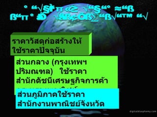 การคำนวณราคากลาง งานก่อสร้างของทางราชการ ราคาวัสดุก่อสร้างให้ใช้ราคาปัจจุบัน ส่วนกลาง  ( กรุงเทพฯ ปริมณฑล )  ใช้ราคา  สำนักดัชนีเศรษฐกิจการค้า กระทรวงพาณิชย์  ส่วนภูมิภาคใช้ราคาสำนักงานพาณิชย์จังหวัด 