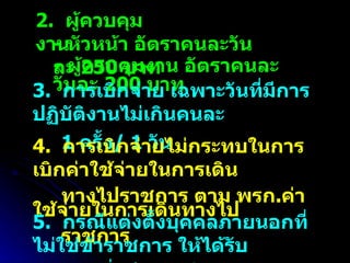 2.  ผู้ควบคุมงาน  -  หัวหน้า อัตราคนละวันละ  250  บาท  -  ผู้ควบคุมงาน อัตราคนละวันละ  200  บาท  3.  การเบิกจ่าย เฉพาะวันที่มีการปฏิบัติงานไม่เกินคนละ 1  ครั้ง / 1  วัน  4.  การเบิกจ่ายไม่กระทบในการเบิกค่าใช้จ่ายในการเดิน ทางไปราชการ ตาม พรก . ค่าใช้จ่ายในการเดินทางไป ราชการ  5.  กรณีแต่งตั้งบุคคลภายนอกที่ไม่ใช่ข้าราชการ ให้ได้รับ เงินเพิ่มอีก  1  เท่า 