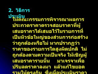 2.  วิธีการประเมิน ให้คณะกรรมการพิจารณาผลการประกวดราคาตรวจสอบราคาที่ผู้เสนอราคาได้เสนอไว้ในรายการที่เป็นหัวข้อใหญ่ของส่วนการก่อสร้างว่าถูกต้องหรือไม่ หากปรากฏว่าราคาของรายการใดสูงผิดปกติ  ไม่ถูกต้องตามความเป็นจริง ให้เชิญผู้เสนอราคารายนั้น  มาเจรจาเพื่อปรับลดราคาลงมา  แล้วแก้ไขยอดรวมให้ตรงกัน  ซึ่งเมื่อประเมินราคาปรับลดแล้ว จะทำให้ยอดรวมใหม่ต่ำกว่ายอดรวมที่ผู้เสนอราคาได้เสนอไว้เดิม 