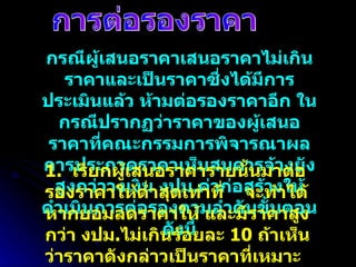 การต่อรองราคา กรณีผู้เสนอราคาเสนอราคาไม่เกินราคาและเป็นราคาซึ่งได้มีการประเมินแล้ว ห้ามต่อรองราคาอีก ในกรณีปรากฏว่าราคาของผู้เสนอราคาที่คณะกรรมการพิจารณาผลการประกวดราคาเห็นสมควรจ้างยังสูงกว่าวงเงิน งปม . ค่าก่อสร้างให้ดำเนินการต่อรองตามลำดับขั้นตอนดังนี้ 1.  เรียกผู้เสนอราคารายนั้นมาต่อรองราคาให้ต่ำสุดเท่าที่  จะทำได้ หากยอมลดราคาให้ และมีราคาสูงกว่า งปม . ไม่เกินร้อยละ  10  ถ้าเห็นว่าราคาดังกล่าวเป็นราคาที่เหมาะสมให้เสนอจ้างจากผู้เสนอราคารายนั้น 