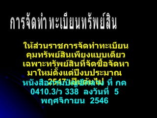 ให้ส่วนราชการจัดทำทะเบียนคุมทรัพย์สินเพียงแบบเดียวเฉพาะทรัพย์สินที่จัดซื้อจัดหามาใหม่ตั้งแต่ปีงบประมาณ  2547  เป็นต้นไป การจัดทำทะเบียนทรัพย์สิน หนังสือกรมบัญชีกลาง ที่ กค  0410.3/ ว  338  ลงวันที่  5  พฤศจิกายน  2546 