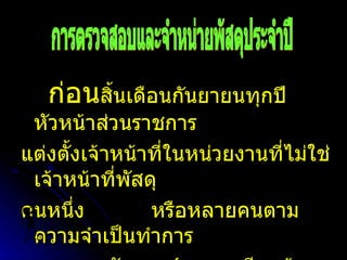 ก่อน สิ้นเดือนกันยายนทุกปี หัวหน้าส่วนราชการ แต่งตั้งเจ้าหน้าที่ในหน่วยงานที่ไม่ใช่เจ้าหน้าที่พัสดุ คนหนึ่ง  หรือหลายคนตามความจำเป็นทำการ  ตรวจสอบพัสดุ  ( ตามระเบียบข้อ  155  วรรคหนึ่ง ) การตรวจสอบและจำหน่ายพัสดุประจำปี 