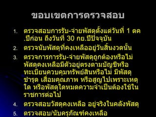 ขอบเขตการตรวจสอบ ตรวจสอบการรับ - จ่ายพัสดุตั้งแต่วันที่  1  ตค . ปีก่อน ถึงวันที่  30  กย . ปีปัจจุบัน ตรวจนับพัสดุที่คงเหลืออยู่วันสิ้นงวดนั้น ตรวจการการรับ - จ่ายพัสดุถูกต้องหรือไม่ พัสดุคงเหลือมีตัวอยู่ตรงตามบัญชีหรือทะเบียนควบคุมทรัพย์สินหรือไม่ มีพัสดุชำรุด เสื่อมคุณภาพ หรือสูญไปเพราะเหตุใด หรือพัสดุใดหมดความจำเป็นต้องใช้ในราชการต่อไป ตรวจสอบวัสดุคงเหลือ อยู่จริงในคลังพัสดุ ตรวจสอบ / นับครุภัณฑ์คงเหลือ  