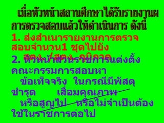 1.  ส่งสำเนารายงานการตรวจสอบจำนวน 1  ชุดไปยัง  สตง . / สตง .  ภูมิภาค 2.  หัวหน้าส่วนราชการแต่งตั้งคณะกรรมการสอบหา ข้อเท็จจริง  ในกรณีมีพัสดุชำรุด  เสื่อมคุณภาพ  หรือสูญไป  หรือไม่จำเป็นต้องใช้ในราชการต่อไป ข้อ 1 ตามระเบียบ ข้อ 155 วรรคสาม ข้อ 2 ตามระเบียบ ข้อ 156 วรรคหนึ่ง  เมื่อหัวหน้าสถานศึกษาได้รับรายงานผล การตรวจสอบแล้วให้ดำเนินการ ดังนี้ 