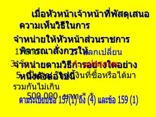 เมื่อหัวหน้าเจ้าหน้าที่พัสดุเสนอความเห็นวิธีในการ จำหน่ายให้หัวหน้าส่วนราชการพิจารณาสั่งการให้ จำหน่ายตามวิธีการอย่างใดอย่างหนึ่งดังต่อไปนี้ 1.  ขาย 5.  เป็นสูญ ในวงเงินที่ซื้อหรือได้มารวมกันไม่เกิน  500,000  บาท  * * 2.  แลกเปลี่ยน 3.  โอน  4.  แปรสภาพ ตามระเบียบข้อ 157(1) ถึง (4) และข้อ 159 (1) 