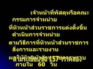 เจ้าหน้าที่พัสดุหรือคณะกรรมการจำหน่าย  ที่หัวหน้าส่วนราชการแต่งตั้งขึ้นดำเนินการจำหน่าย ตามวิธีการที่หัวหน้าส่วนราชการสั่งการและรายงาน ผลให้หัวหน้าส่วนราชการทราบ  ภายใน  60  วัน นับตั้งแต่วันที่หัวหน้าส่วนราชการสั่งการให้จำหน่าย ตามระเบียบข้อ 157 วรรคสอง 