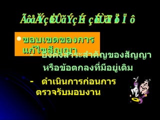 ขอบเขตของการแก้ไขสัญญา -  ยังคงสาระสำคัญของสัญญา หรือข้อตกลงที่มีอยู่เดิม -  ดำเนินการก่อนการตรวจรับมอบงาน การเปลี่ยนแปลงหลังทำสัญญา 