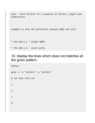 word - word consists of a sequence of letters, digits and
underscores.
Example to show the difference between WORD and word
* 192.168.1.1 - single WORD
* 192.168.1.1 - seven words.
10. display the lines which does not matches all
the given pattern.
Syntax:
grep -v -e "pattern" -e "pattern"
$ cat test-file.txt
a
b
c
d
 