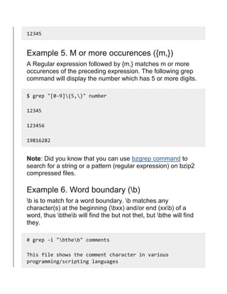 12345
Example 5. M or more occurences ({m,})
A Regular expression followed by {m,} matches m or more
occurences of the preceding expression. The following grep
command will display the number which has 5 or more digits.
$ grep "[0-9]{5,}" number
12345
123456
19816282
Note: Did you know that you can use bzgrep command to
search for a string or a pattern (regular expression) on bzip2
compressed files.
Example 6. Word boundary (b)
b is to match for a word boundary. b matches any
character(s) at the beginning (bxx) and/or end (xxb) of a
word, thus btheb will find the but not thet, but bthe will find
they.
# grep -i "btheb" comments
This file shows the comment character in various
programming/scripting languages
 