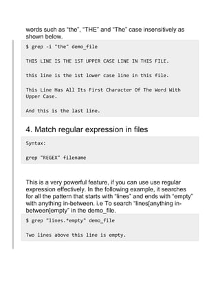 words such as “the”, “THE” and “The” case insensitively as
shown below.
$ grep -i "the" demo_file
THIS LINE IS THE 1ST UPPER CASE LINE IN THIS FILE.
this line is the 1st lower case line in this file.
This Line Has All Its First Character Of The Word With
Upper Case.
And this is the last line.
4. Match regular expression in files
Syntax:
grep "REGEX" filename
This is a very powerful feature, if you can use use regular
expression effectively. In the following example, it searches
for all the pattern that starts with “lines” and ends with “empty”
with anything in-between. i.e To search “lines[anything in-
between]empty” in the demo_file.
$ grep "lines.*empty" demo_file
Two lines above this line is empty.
 