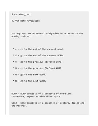 $ cat demo_text
4. Vim Word Navigation
You may want to do several navigation in relation to the
words, such as:
* e - go to the end of the current word.
* E - go to the end of the current WORD.
* b - go to the previous (before) word.
* B - go to the previous (before) WORD.
* w - go to the next word.
* W - go to the next WORD.
WORD - WORD consists of a sequence of non-blank
characters, separated with white space.
word - word consists of a sequence of letters, digits and
underscores.
 