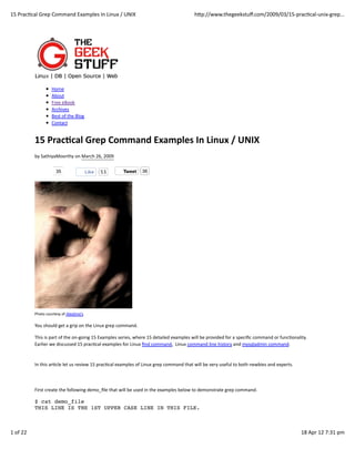 15	
  PracQcal	
  Grep	
  Command	
  Examples	
  In	
  Linux	
  /	
  UNIX                                                             hZp://www.thegeekstuﬀ.com/2009/03/15-­‐pracQcal-­‐unix-­‐grep...




                            Home
                            About
                            Free	
  eBook
                            Archives
                            Best	
  of	
  the	
  Blog
                            Contact


                15	
  Prac(cal	
  Grep	
  Command	
  Examples	
  In	
  Linux	
  /	
  UNIX
                by	
  SathiyaMoorthy	
  on	
  March	
  26,	
  2009

                               35                       Like    53               Tweet         36




                Photo	
  courtesy	
  of	
  Alexôme’s

                You	
  should	
  get	
  a	
  grip	
  on	
  the	
  Linux	
  grep	
  command.

                This	
  is	
  part	
  of	
  the	
  on-­‐going	
  15	
  Examples	
  series,	
  where	
  15	
  detailed	
  examples	
  will	
  be	
  provided	
  for	
  a	
  speciﬁc	
  command	
  or	
  funcQonality.	
  
                Earlier	
  we	
  discussed	
  15	
  pracQcal	
  examples	
  for	
  Linux	
  ﬁnd	
  command,	
  	
  Linux	
  command	
  line	
  history	
  and	
  mysqladmin	
  command.



                In	
  this	
  arQcle	
  let	
  us	
  review	
  15	
  pracQcal	
  examples	
  of	
  Linux	
  grep	
  command	
  that	
  will	
  be	
  very	
  useful	
  to	
  both	
  newbies	
  and	
  experts.



                First	
  create	
  the	
  following	
  demo_ﬁle	
  that	
  will	
  be	
  used	
  in	
  the	
  examples	
  below	
  to	
  demonstrate	
  grep	
  command.

                $ cat demo_file
                THIS LINE IS THE 1ST UPPER CASE LINE IN THIS FILE.



1	
  of	
  22                                                                                                                                                                                                     18	
  Apr	
  12	
  7:31	
  pm
 