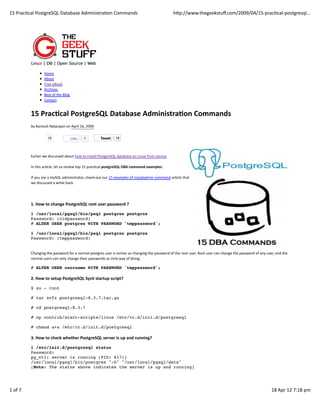 15	
  PracNcal	
  PostgreSQL	
  Database	
  AdministraNon	
  Commands                                                                               hTp://www.thegeekstuﬀ.com/2009/04/15-­‐pracNcal-­‐postgresql...




                           Home
                           About
                           Free	
  eBook
                           Archives
                           Best	
  of	
  the	
  Blog
                           Contact


               15	
  Prac(cal	
  PostgreSQL	
  Database	
  Administra(on	
  Commands
               by	
  Ramesh	
  Natarajan	
  on	
  April	
  16,	
  2009

                              15                       Like     7               Tweet         16



               Earlier	
  we	
  discussed	
  about	
  how	
  to	
  install	
  PostgreSQL	
  database	
  on	
  Linux	
  from	
  source.

               In	
  this	
  arNcle,	
  let	
  us	
  review	
  top	
  15	
  pracNcal	
  postgreSQL	
  DBA	
  command	
  examples.

               If	
  you	
  are	
  a	
  mySQL	
  administrator,	
  check-­‐out	
  our	
  15	
  examples	
  of	
  mysqladmin	
  command	
  arNcle	
  that
               we	
  discussed	
  a	
  while	
  back.




               1.	
  How	
  to	
  change	
  PostgreSQL	
  root	
  user	
  password	
  ?

               $ /usr/local/pgsql/bin/psql postgres postgres
               Password: (oldpassword)
               # ALTER USER postgres WITH PASSWORD 'tmppassword';

               $ /usr/local/pgsql/bin/psql postgres postgres
               Password: (tmppassword)


               Changing	
  the	
  password	
  for	
  a	
  normal	
  postgres	
  user	
  is	
  similar	
  as	
  changing	
  the	
  password	
  of	
  the	
  root	
  user.	
  Root	
  user	
  can	
  change	
  the	
  password	
  of	
  any	
  user,	
  and	
  the
               normal	
  users	
  can	
  only	
  change	
  their	
  passwords	
  as	
  Unix	
  way	
  of	
  doing.

               # ALTER USER username WITH PASSWORD 'tmppassword';

               2.	
  How	
  to	
  setup	
  PostgreSQL	
  SysV	
  startup	
  script?

               $ su - root

               # tar xvfz postgresql-8.3.7.tar.gz

               # cd postgresql-8.3.7

               # cp contrib/start-scripts/linux /etc/rc.d/init.d/postgresql

               # chmod a+x /etc/rc.d/init.d/postgresql

               3.	
  How	
  to	
  check	
  whether	
  PostgreSQL	
  server	
  is	
  up	
  and	
  running?

               $ /etc/init.d/postgresql status
               Password:
               pg_ctl: server is running (PID: 6171)
               /usr/local/pgsql/bin/postgres "-D" "/usr/local/pgsql/data"
               [Note: The status above indicates the server is up and running]




1	
  of	
  7                                                                                                                                                                                                                                    18	
  Apr	
  12	
  7:18	
  pm
 
