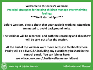 cwmt.org.uk | @charliewtrust InOurHands.com | @pookyh
Welcome to this week’s webinar:
Practical strategies for helping children manage overwhelming
feelings
***We’ll start at 6pm***
Before we start, please check that your audio is working. Attendees
are muted to avoid background noise.
The webinar will be recorded, and both the recording and slideshow
will be sent out after the session.
At the end of the webinar we’ll move across to facebook where
Pooky will do a live Q&A including any questions you share in the
control panel. You can join us here:
www.facebook.com/charliewallermemorialtrust
 