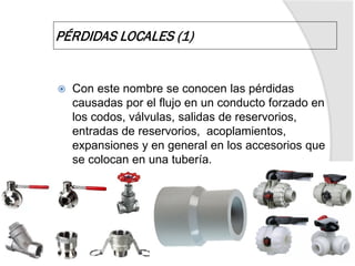  Con este nombre se conocen las pérdidas
causadas por el flujo en un conducto forzado en
los codos, válvulas, salidas de reservorios,
entradas de reservorios, acoplamientos,
expansiones y en general en los accesorios que
se colocan en una tubería.
PÉRDIDAS LOCALES (1)
 