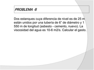 PROBLEMA 6
Dos estanques cuya diferencia de nivel es de 25 m
están unidos por una tubería de 6” de diámetro y 1
550 m de longitud (asbesto - cemento, nuevo). La
viscosidad del agua es 10-6 m2/s. Calcular el gasto.
 