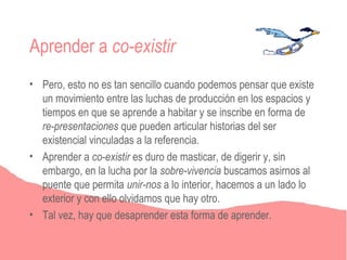 Aprender a co-existir
• Pero, esto no es tan sencillo cuando podemos pensar que existe
  un movimiento entre las luchas de producción en los espacios y
  tiempos en que se aprende a habitar y se inscribe en forma de
  re-presentaciones que pueden articular historias del ser
  existencial vinculadas a la referencia.
• Aprender a co-existir es duro de masticar, de digerir y, sin
  embargo, en la lucha por la sobre-vivencia buscamos asirnos al
  puente que permita unir-nos a lo interior, hacemos a un lado lo
  exterior y con ello olvidamos que hay otro.
• Tal vez, hay que desaprender esta forma de aprender.
 