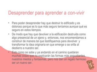 Desaprender para aprender a con-vivir
• Para poder desaprender hay que destruir lo edificado y es
  doloroso porque es lo que más seguro teníamos aunque qué es
  seguro en estos tiempos.
• De modo que hay que devolver a la edificación destruida como
  algo presencial de un ajeno y, entonces, nos encomendamos a
  construir de manera tal que testifiquemos para devolver y
  transformar la idea originaria en que emerge o se orilla al
  destierro a nuestro ser.
• Esto como se sabe y ya andando en el camino quedaran
  muchas cosas que no explicarán las formas más angustiantes,
  nuestros miedos y fantasmas, pero nos dan un regalo hermoso
  ser un nuevo ser.
 