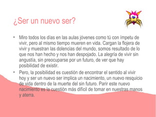 ¿Ser un nuevo ser?
• Miro todos los días en las aulas jóvenes como tú con ímpetu de
  vivir, pero al mismo tiempo mueren en vida. Cargan la flojera de
  vivir y muestran las dolencias del mundo, somos resultado de lo
  que nos han hecho y nos han despojado. La alegría de vivir sin
  angustía, sin preocuparse por un futuro, de ver que hay
  posibilidad de existir.
• Pero, la posibilidad es cuestión de encontrar el sentido al vivir
  hoy y ser un nuevo ser implica un nacimiento, un nuevo resquicio
  de vida dentro de la muerte del sin futuro. Parir este nuevo
  nacimiento es la cuestión más difícil de tomar en nuestras manos
  y aterra.
 