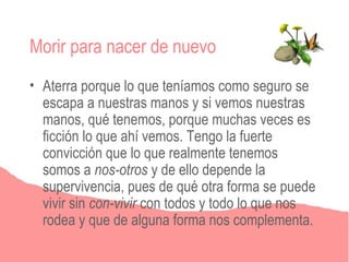 Morir para nacer de nuevo
• Aterra porque lo que teníamos como seguro se
  escapa a nuestras manos y si vemos nuestras
  manos, qué tenemos, porque muchas veces es
  ficción lo que ahí vemos. Tengo la fuerte
  convicción que lo que realmente tenemos
  somos a nos-otros y de ello depende la
  supervivencia, pues de qué otra forma se puede
  vivir sin con-vivir con todos y todo lo que nos
  rodea y que de alguna forma nos complementa.
 