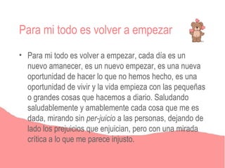 Para mi todo es volver a empezar
• Para mi todo es volver a empezar, cada día es un
  nuevo amanecer, es un nuevo empezar, es una nueva
  oportunidad de hacer lo que no hemos hecho, es una
  oportunidad de vivir y la vida empieza con las pequeñas
  o grandes cosas que hacemos a diario. Saludando
  saludablemente y amablemente cada cosa que me es
  dada, mirando sin per-juicio a las personas, dejando de
  lado los prejuicios que enjuician, pero con una mirada
  crítica a lo que me parece injusto.
 