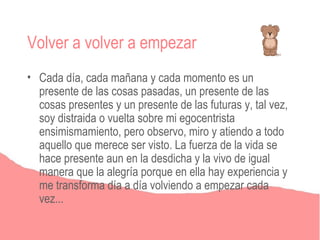 Volver a volver a empezar
• Cada día, cada mañana y cada momento es un
  presente de las cosas pasadas, un presente de las
  cosas presentes y un presente de las futuras y, tal vez,
  soy distraida o vuelta sobre mi egocentrista
  ensimismamiento, pero observo, miro y atiendo a todo
  aquello que merece ser visto. La fuerza de la vida se
  hace presente aun en la desdicha y la vivo de igual
  manera que la alegría porque en ella hay experiencia y
  me transforma día a día volviendo a empezar cada
  vez...
 