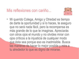 Mis reflexiones con cariño...
• Mi querido Colega, Amigo y Otredad es tiempo
  de darte la oportunidad y si lo haces, te aseguro
  que no será nada fácil, pero la recompensa es
  más grande de lo que te imaginas. Apreciarás
  con otros ojos el mundo y no olvides mirar con
  ojos críticos a la injusticia de cualquier modo
  que ésta sea porque eso es inadmisible. Busca
  las maneras de hacer lo mejor posible y mira a
  tu alrededor lo que es digno de mirarse.
 