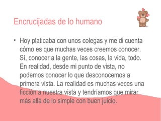 Encrucijadas de lo humano

• Hoy platicaba con unos colegas y me di cuenta
  cómo es que muchas veces creemos conocer.
  Sí, conocer a la gente, las cosas, la vida, todo.
  En realidad, desde mi punto de vista, no
  podemos conocer lo que desconocemos a
  primera vista. La realidad es muchas veces una
  ficción a nuestra vista y tendríamos que mirar
  más allá de lo simple con buen juicio.
 