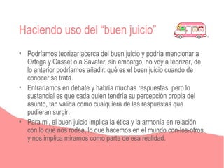Haciendo uso del “buen juicio”
• Podríamos teorizar acerca del buen juicio y podría mencionar a
  Ortega y Gasset o a Savater, sin embargo, no voy a teorizar, de
  lo anterior podríamos añadir: qué es el buen juicio cuando de
  conocer se trata.
• Entraríamos en debate y habría muchas respuestas, pero lo
  sustancial es que cada quien tendría su percepción propia del
  asunto, tan valida como cualquiera de las respuestas que
  pudieran surgir.
• Para mi, el buen juicio implica la ética y la armonía en relación
  con lo que nos rodea, lo que hacemos en el mundo con-los-otros
  y nos implica mirarnos como parte de esa realidad.
 
