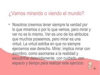 ¿Vamos mirando o viendo el mundo?
• Nosotros creemos tener siempre la verdad por
  lo que miramos o por lo que vemos, pero mirar y
  ver no es lo mismo. Ver es uno de los atributos
  que muchos poseemos, pero mirar es una
  virtud. La virtud estriba en que no siempre
  ejercemos ese derecho. Mirar, implica mirar con
  asombro, como asomarse a la realidad y
  escudriñar detenidamente, con cuidado, con
  espacio y tiempo para realizar este ejercicio.
 