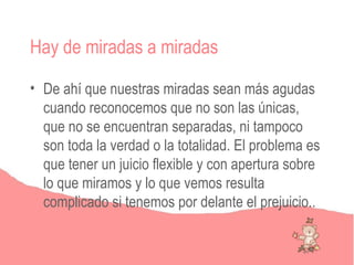 Hay de miradas a miradas

• De ahí que nuestras miradas sean más agudas
  cuando reconocemos que no son las únicas,
  que no se encuentran separadas, ni tampoco
  son toda la verdad o la totalidad. El problema es
  que tener un juicio flexible y con apertura sobre
  lo que miramos y lo que vemos resulta
  complicado si tenemos por delante el prejuicio..
 