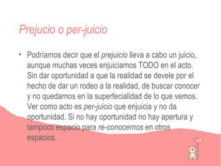Prejucio o per-juicio
• Podríamos decir que el prejuicio lleva a cabo un juicio,
  aunque muchas veces enjuiciamos TODO en el acto.
  Sin dar oportunidad a que la realidad se devele por el
  hecho de dar un rodeo a la realidad, de buscar conocer
  y no quedarnos en la superfecialidad de lo que vemos.
  Ver como acto es per-juicio que enjuicia y no da
  oportunidad. Si no hay oportunidad no hay apertura y
  tampoco espacio para re-conocernos en otros
  espacios.
 