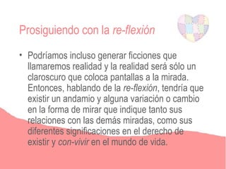 Prosiguiendo con la re-flexión
• Podríamos incluso generar ficciones que
  llamaremos realidad y la realidad será sólo un
  claroscuro que coloca pantallas a la mirada.
  Entonces, hablando de la re-flexión, tendría que
  existir un andamio y alguna variación o cambio
  en la forma de mirar que indique tanto sus
  relaciones con las demás miradas, como sus
  diferentes significaciones en el derecho de
  existir y con-vivir en el mundo de vida.
 