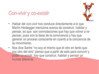 Con-vivir y co-existir
• Hablar del con-vivir nos conduce directamente a lo que
  Martín Heidegger menciona acerca de construir, habitar y
  pensar, es que son connotaciones que hay que volver a re-
  pensar, pues son la base de la convivencia y hay que
  generar un proceso consciente en cuanto a la conciencia de
  su movimiento.
• Nos dice Sartre “no soy el mismo que el otro en tanto que
  soy otro del otro” pienso que a partir de esto para convivir y
  poder co-existir hay que construir, habitar y pensar un
  mundo diferente.
 