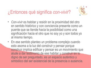 ¿Entonces qué significa con-vivir?
• Con-vivir es habitar y residir en la proximidad del otro
  en sentido histórico y con conciencia presente como un
  puente que se tiende hacia la posibilidad como una
  significación hacia el otro que no soy yo y son todos yo
  al mismo tiempo.
• En ese sentido planteo un problema complejo cuando
  esto asoma a la luz del construir y pensar porque
  construir implica edificar y pensar es un movimiento que
  alude a dar testimonio de ese habitar y construir en lo
  digno de ser preguntado, es un espacio auténtico y
  simbólico del ser existencial de la presencia o ausencia.
 