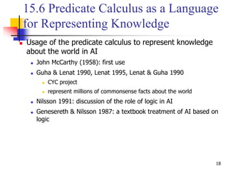 18
15.6 Predicate Calculus as a Language
for Representing Knowledge
 Usage of the predicate calculus to represent knowledge
about the world in AI
 John McCarthy (1958): first use
 Guha & Lenat 1990, Lenat 1995, Lenat & Guha 1990
 CYC project
 represent millions of commonsense facts about the world
 Nilsson 1991: discussion of the role of logic in AI
 Genesereth & Nilsson 1987: a textbook treatment of AI based on
logic
 