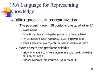 21
15.6 Language for Representing
Knowledge
 Difficult problems in conceptualization
 “The package in room 28 contains one quart of milk”
 Mass nouns
 Is milk an object having the property of being white?
 What happens when we divide quart into two pints?
 Does it become two objects, or does it remain as one?
 Extensions to the predicate calculus
 allow one agent to make statements about the knowledge
of another agent
 “Robot A knows that Package B is in room 28”
 