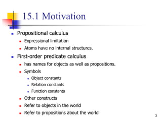 3
15.1 Motivation
 Propositional calculus
 Expressional limitation
 Atoms have no internal structures.
 First-order predicate calculus
 has names for objects as well as propositions.
 Symbols
 Object constants
 Relation constants
 Function constants
 Other constructs
 Refer to objects in the world
 Refer to propositions about the world
 