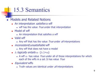 9
15.3 Semantics
 Models and Related Notions
 An interpretation satisfies a wff
 wff has the value True under that interpretation
 Model of wff
 An interpretation that satisfies a wff
 Valid wff
 Any wff that has the value True under all interpretations
 inconsistent/unsatisfiable wff
 Any wff that does not have a model
  logically entails  ( |=)
 A wff  has value True under all of those interpretations for which
each of the wffs in a set  has value True
 Equivalent wffs
 Truth values are identical under all interpretations
 