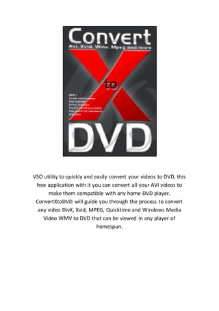VSO utility to quickly and easily convert your videos to DVD, this
free application with it you can convert all your AVI videos to
make them compatible with any home DVD player.
ConvertXtoDVD will guide you through the process to convert
any video DivX, Xvid, MPEG, Quicktime and Windows Media
Video WMV to DVD that can be viewed in any player of
homespun.
 