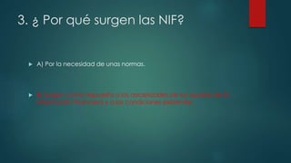 3. ¿ Por qué surgen las NIF?
 A) Por la necesidad de unas normas.
 B) Surgen como respuesta a las necesidades de los usuarios de la
información financiera y a las condiciones existentes.
 