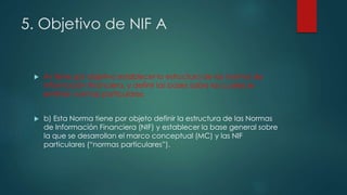 5. Objetivo de NIF A
 A) tiene por objetivo establecer la estructura de las normas de
información financiera, y definir las bases sobre las cuales se
emitirán normas particulares.
 b) Esta Norma tiene por objeto definir la estructura de las Normas
de Información Financiera (NIF) y establecer la base general sobre
la que se desarrollan el marco conceptual (MC) y las NIF
particulares (“normas particulares”).
 