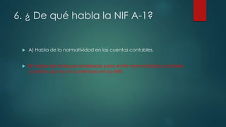 6. ¿ De qué habla la NIF A-1?
 A) Habla de la normatividad en las cuentas contables.
 B) habla del enfoque empleado para emitir normatividad contable,
cuestión que no se contempla en las NIIF.
 