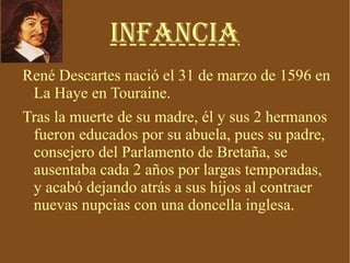 Infancia René Descartes nació el 31 de marzo de 1596 en La Haye en Touraine. Tras la muerte de su madre, él y sus 2 hermanos fueron educados por su abuela, pues su padre, consejero del Parlamento de Bretaña, se ausentaba cada 2 años por largas temporadas, y acabó dejando atrás a sus hijos al contraer nuevas nupcias con una doncella inglesa. 