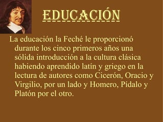 Educación La educación la Feché le proporcionó durante los cinco primeros años una sólida introducción a la cultura clásica habiendo aprendido latín y griego en la lectura de autores como Cicerón, Oracio y Virgilio, por un lado y Homero, Pídalo y Platón por el otro. 