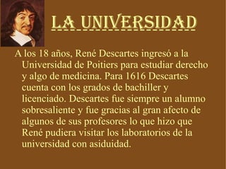 La Universidad A los 18 años, René Descartes ingresó a la Universidad de Poitiers para estudiar derecho y algo de medicina. Para 1616 Descartes cuenta con los grados de bachiller y licenciado. Descartes fue siempre un alumno sobresaliente y fue gracias al gran afecto de algunos de sus profesores lo que hizo que René pudiera visitar los laboratorios de la universidad con asiduidad. 