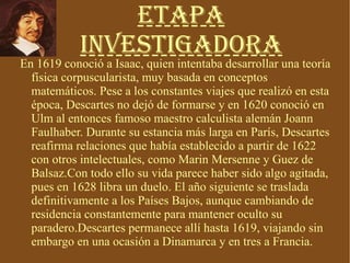 Etapa Investigadora En 1619 conoció a Isaac, quien intentaba desarrollar una teoría física corpuscularista, muy basada en conceptos matemáticos. Pese a los constantes viajes que realizó en esta época, Descartes no dejó de formarse y en 1620 conoció en Ulm al entonces famoso maestro calculista alemán Joann Faulhaber. Durante su estancia más larga en París, Descartes reafirma relaciones que había establecido a partir de 1622 con otros intelectuales, como Marin Mersenne y Guez de Balsaz.Con todo ello su vida parece haber sido algo agitada, pues en 1628 libra un duelo. El año siguiente se traslada definitivamente a los Países Bajos, aunque cambiando de residencia constantemente para mantener oculto su paradero.Descartes permanece allí hasta 1619, viajando sin embargo en una ocasión a Dinamarca y en tres a Francia. 
