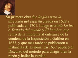 Su primera obra fue  Reglas para la dirección del espíritu  creada en 1628 y publicada en 1701. Luego escribió  La luz  o  Tratado del mundo  y  El hombre , que retiró de la imprenta al enterarse de la condena de la Inquisición a Galileo en 1633, y que más tarde se publicaron a instancias de Leibniz. En 1637 publicó el Discurso del método para dirigir bien la razón y hallar la verdad. 