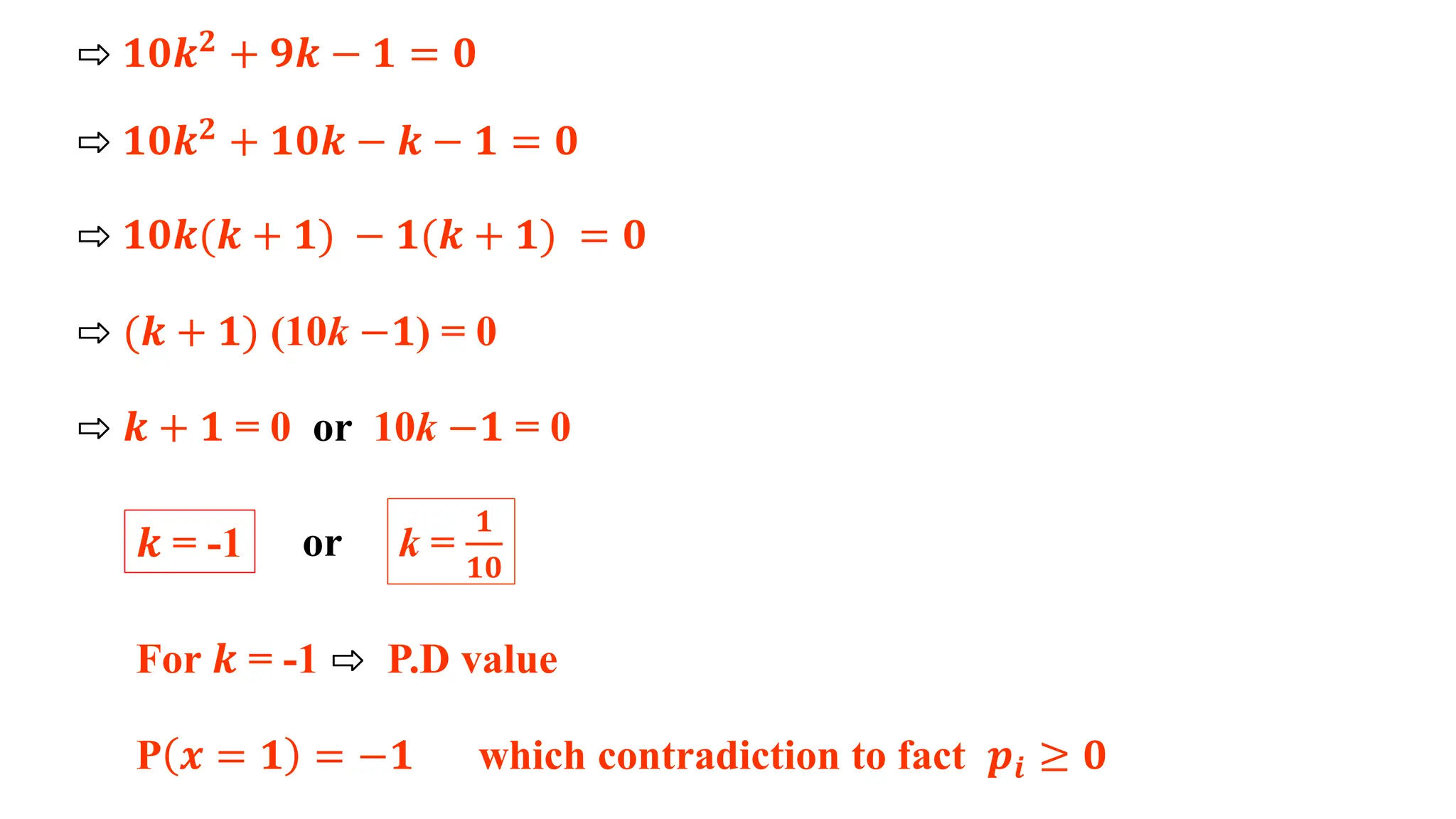 ⇨ 𝟏𝟎𝒌𝟐
+ 𝟗𝒌 − 𝟏 = 𝟎
⇨ 𝟏𝟎𝒌𝟐 + 𝟏𝟎𝒌 − 𝒌 − 𝟏 = 𝟎
⇨ 𝟏𝟎𝒌(𝒌 + 𝟏) − 𝟏(𝒌 + 𝟏) = 𝟎
⇨ (𝒌 + 𝟏) (10k −𝟏) = 0
⇨ 𝒌 + 𝟏 = 0 or 10k −𝟏 = 0
𝒌 = -1 k =
𝟏
𝟏𝟎
or
For 𝒌 = -1 ⇨ P.D value
P 𝒙 = 𝟏 = −𝟏 which contradiction to fact 𝒑𝒊 ≥ 𝟎
 