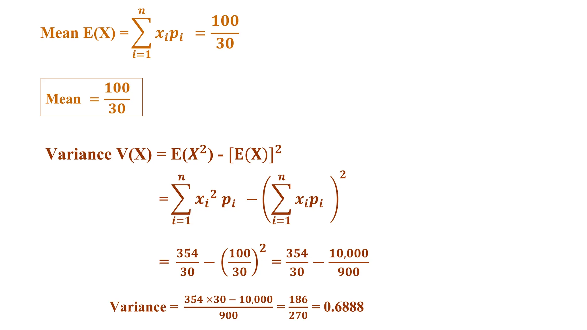 Mean E(X) = 𝒙𝒊𝒑𝒊 =
𝟏𝟎𝟎
𝟑𝟎
𝒏
𝒊=𝟏
Mean =
𝟏𝟎𝟎
𝟑𝟎
Variance V(X) = E(𝑿𝟐
) - [𝐄(𝐗)]𝟐
= 𝒙𝒊
𝟐 𝒑𝒊 − 𝒙𝒊𝒑𝒊
𝒏
𝒊=𝟏
𝟐
𝒏
𝒊=𝟏
=
𝟑𝟓𝟒
𝟑𝟎
−
𝟏𝟎𝟎
𝟑𝟎
𝟐
=
𝟑𝟓𝟒
𝟑𝟎
−
𝟏𝟎,𝟎𝟎𝟎
𝟗𝟎𝟎
Variance =
𝟑𝟓𝟒 ×𝟑𝟎 − 𝟏𝟎,𝟎𝟎𝟎
𝟗𝟎𝟎
=
𝟏𝟖𝟔
𝟐𝟕𝟎
= 0.6888
 